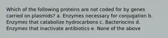 Which of the following proteins are not coded for by genes carried on plasmids? a. Enzymes necessary for conjugation b. Enzymes that catabolize hydrocarbons c. Bacteriocins d. Enzymes that inactivate antibiotics e. None of the above