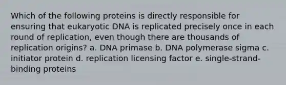 Which of the following proteins is directly responsible for ensuring that eukaryotic DNA is replicated precisely once in each round of replication, even though there are thousands of replication origins? a. DNA primase b. DNA polymerase sigma c. initiator protein d. replication licensing factor e. single-strand-binding proteins