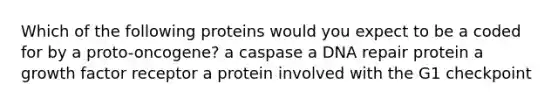 Which of the following proteins would you expect to be a coded for by a proto-oncogene? a caspase a DNA repair protein a growth factor receptor a protein involved with the G1 checkpoint