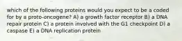 which of the following proteins would you expect to be a coded for by a proto-oncogene? A) a growth factor receptor B) a DNA repair protein C) a protein involved with the G1 checkpoint D) a caspase E) a DNA replication protein