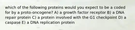 which of the following proteins would you expect to be a coded for by a proto-oncogene? A) a growth factor receptor B) a DNA repair protein C) a protein involved with the G1 checkpoint D) a caspase E) a DNA replication protein