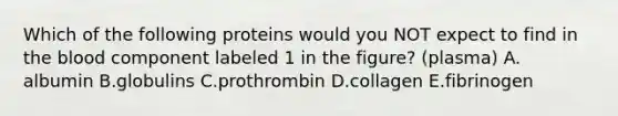 Which of the following proteins would you NOT expect to find in the blood component labeled 1 in the figure? (plasma) A. albumin B.globulins C.prothrombin D.collagen E.fibrinogen