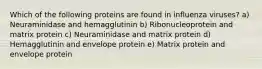 Which of the following proteins are found in influenza viruses? a) Neuraminidase and hemagglutinin b) Ribonucleoprotein and matrix protein c) Neuraminidase and matrix protein d) Hemagglutinin and envelope protein e) Matrix protein and envelope protein