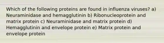 Which of the following proteins are found in influenza viruses? a) Neuraminidase and hemagglutinin b) Ribonucleoprotein and matrix protein c) Neuraminidase and matrix protein d) Hemagglutinin and envelope protein e) Matrix protein and envelope protein