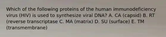 Which of the following proteins of the human immunodeficiency virus (HIV) is used to synthesize viral DNA? A. CA (capsid) B. RT (reverse transcriptase C. MA (matrix) D. SU (surface) E. TM (transmembrane)