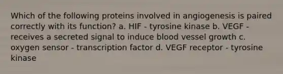 Which of the following proteins involved in angiogenesis is paired correctly with its function? a. HIF - tyrosine kinase b. VEGF - receives a secreted signal to induce blood vessel growth c. oxygen sensor - transcription factor d. VEGF receptor - tyrosine kinase