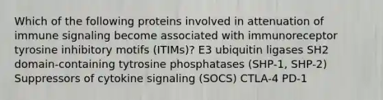 Which of the following proteins involved in attenuation of immune signaling become associated with immunoreceptor tyrosine inhibitory motifs (ITIMs)? E3 ubiquitin ligases SH2 domain-containing tytrosine phosphatases (SHP-1, SHP-2) Suppressors of cytokine signaling (SOCS) CTLA-4 PD-1