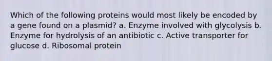 Which of the following proteins would most likely be encoded by a gene found on a plasmid? a. Enzyme involved with glycolysis b. Enzyme for hydrolysis of an antibiotic c. Active transporter for glucose d. Ribosomal protein