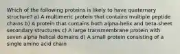 Which of the following proteins is likely to have quaternary structure? a) A multimeric protein that contains multiple peptide chains b) A protein that contains both alpha-helix and beta-sheet secondary structures c) A large transmembrane protein with seven alpha helical domains d) A small protein consisting of a single amino acid chain