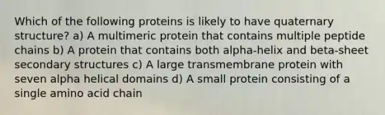 Which of the following proteins is likely to have quaternary structure? a) A multimeric protein that contains multiple peptide chains b) A protein that contains both alpha-helix and beta-sheet secondary structures c) A large transmembrane protein with seven alpha helical domains d) A small protein consisting of a single amino acid chain