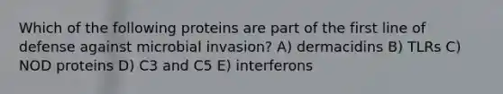 Which of the following proteins are part of the first line of defense against microbial invasion? A) dermacidins B) TLRs C) NOD proteins D) C3 and C5 E) interferons