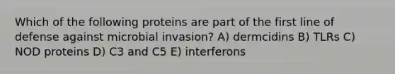 Which of the following proteins are part of the first line of defense against microbial invasion? A) dermcidins B) TLRs C) NOD proteins D) C3 and C5 E) interferons