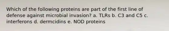 Which of the following proteins are part of the first line of defense against microbial invasion? a. TLRs b. C3 and C5 c. interferons d. dermcidins e. NOD proteins