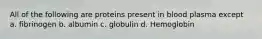 All of the following are proteins present in blood plasma except a. fibrinogen b. albumin c. globulin d. Hemoglobin