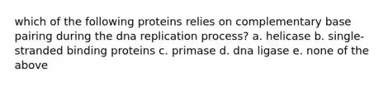 which of the following proteins relies on complementary base pairing during the <a href='https://www.questionai.com/knowledge/kofV2VQU2J-dna-replication' class='anchor-knowledge'>dna replication</a> process? a. helicase b. single-stranded binding proteins c. primase d. dna ligase e. none of the above