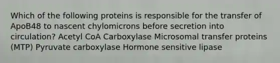 Which of the following proteins is responsible for the transfer of ApoB48 to nascent chylomicrons before secretion into circulation? Acetyl CoA Carboxylase Microsomal transfer proteins (MTP) Pyruvate carboxylase Hormone sensitive lipase