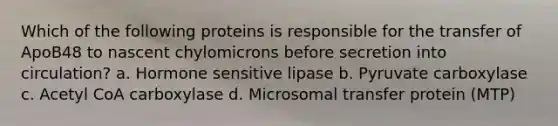 Which of the following proteins is responsible for the transfer of ApoB48 to nascent chylomicrons before secretion into circulation? a. Hormone sensitive lipase b. Pyruvate carboxylase c. Acetyl CoA carboxylase d. Microsomal transfer protein (MTP)