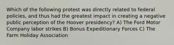 Which of the following protest was directly related to federal policies, and thus had the greatest impact in creating a negative public perception of the Hoover presidency? A) The Ford Motor Company labor strikes B) Bonus Expeditionary Forces C) The Farm Holiday Association