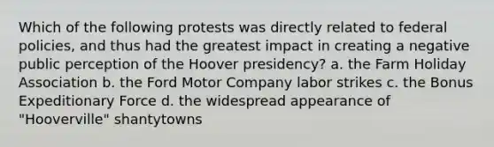 Which of the following protests was directly related to federal policies, and thus had the greatest impact in creating a negative public perception of the Hoover presidency? a. the Farm Holiday Association b. the Ford Motor Company labor strikes c. the Bonus Expeditionary Force d. the widespread appearance of "Hooverville" shantytowns