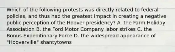 Which of the following protests was directly related to federal policies, and thus had the greatest impact in creating a negative public perception of the Hoover presidency? A. the Farm Holiday Association B. the Ford Motor Company labor strikes C. the Bonus Expeditionary Force D. the widespread appearance of "Hooverville" shantytowns