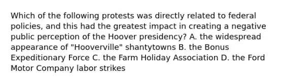 Which of the following protests was directly related to federal policies, and this had the greatest impact in creating a negative public perception of the Hoover presidency? A. the widespread appearance of "Hooverville" shantytowns B. the Bonus Expeditionary Force C. the Farm Holiday Association D. the Ford Motor Company labor strikes