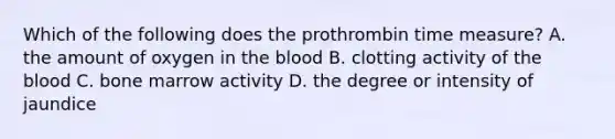 Which of the following does the prothrombin time measure? A. the amount of oxygen in the blood B. clotting activity of the blood C. bone marrow activity D. the degree or intensity of jaundice