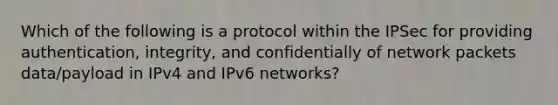 Which of the following is a protocol within the IPSec for providing authentication, integrity, and confidentially of network packets data/payload in IPv4 and IPv6 networks?