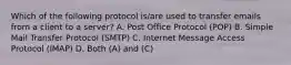 Which of the following protocol is/are used to transfer emails from a client to a server? A. Post Office Protocol (POP) B. Simple Mail Transfer Protocol (SMTP) C. Internet Message Access Protocol (IMAP) D. Both (A) and (C)