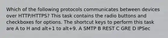 Which of the following protocols communicates between devices over HTTP/HTTPS? This task contains the radio buttons and checkboxes for options. The shortcut keys to perform this task are A to H and alt+1 to alt+9. A SMTP B REST C GRE D IPSec