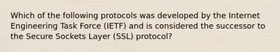 Which of the following protocols was developed by the Internet Engineering Task Force (IETF) and is considered the successor to the Secure Sockets Layer (SSL) protocol?