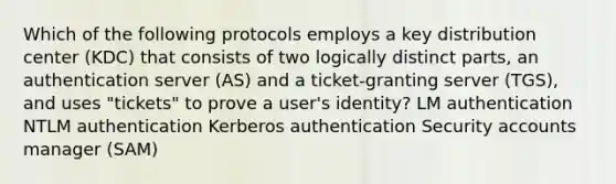 Which of the following protocols employs a key distribution center (KDC) that consists of two logically distinct parts, an authentication server (AS) and a ticket-granting server (TGS), and uses "tickets" to prove a user's identity? LM authentication NTLM authentication Kerberos authentication Security accounts manager (SAM)