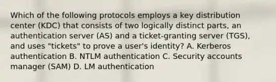 Which of the following protocols employs a key distribution center (KDC) that consists of two logically distinct parts, an authentication server (AS) and a ticket-granting server (TGS), and uses "tickets" to prove a user's identity? A. Kerberos authentication B. NTLM authentication C. Security accounts manager (SAM) D. LM authentication