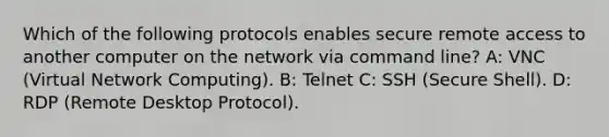 Which of the following protocols enables secure remote access to another computer on the network via command line? A: VNC (Virtual Network Computing). B: Telnet C: SSH (Secure Shell). D: RDP (Remote Desktop Protocol).