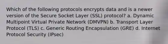 Which of the following protocols encrypts data and is a newer version of the Secure Socket Layer (SSL) protocol? a. Dynamic Multipoint Virtual Private Network (DMVPN) b. Transport Layer Protocol (TLS) c. Generic Routing Encapsulation (GRE) d. Internet Protocol Security (IPsec)