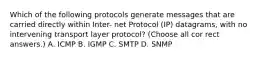 Which of the following protocols generate messages that are carried directly within Inter- net Protocol (IP) datagrams, with no intervening transport layer protocol? (Choose all cor rect answers.) А. ICMP В. IGMP C. SMTP D. SNMP