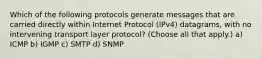 Which of the following protocols generate messages that are carried directly within Internet Protocol (IPv4) datagrams, with no intervening transport layer protocol? (Choose all that apply.) a) ICMP b) IGMP c) SMTP d) SNMP