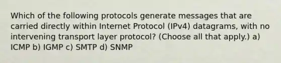 Which of the following protocols generate messages that are carried directly within Internet Protocol (IPv4) datagrams, with no intervening transport layer protocol? (Choose all that apply.) a) ICMP b) IGMP c) SMTP d) SNMP