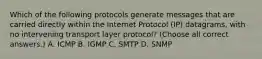 Which of the following protocols generate messages that are carried directly within the Internet Protocol (IP) datagrams, with no intervening transport layer protocol? (Choose all correct answers.) A. ICMP B. IGMP C. SMTP D. SNMP