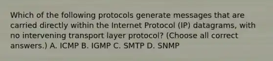 Which of the following protocols generate messages that are carried directly within the Internet Protocol (IP) datagrams, with no intervening transport layer protocol? (Choose all correct answers.) A. ICMP B. IGMP C. SMTP D. SNMP