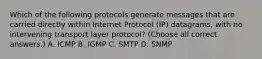 Which of the following protocols generate messages that are carried directly within Internet Protocol (IP) datagrams, with no intervening transport layer protocol? (Choose all correct answers.) A. ICMP B. IGMP C. SMTP D. SNMP