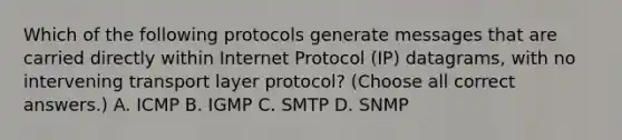 Which of the following protocols generate messages that are carried directly within Internet Protocol (IP) datagrams, with no intervening transport layer protocol? (Choose all correct answers.) A. ICMP B. IGMP C. SMTP D. SNMP