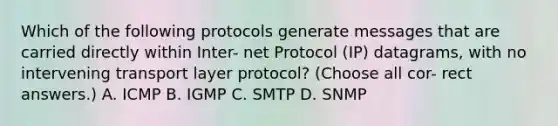 Which of the following protocols generate messages that are carried directly within Inter- net Protocol (IP) datagrams, with no intervening transport layer protocol? (Choose all cor- rect answers.) A. ICMP B. IGMP C. SMTP D. SNMP