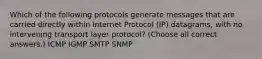 Which of the following protocols generate messages that are carried directly within Internet Protocol (IP) datagrams, with no intervening transport layer protocol? (Choose all correct answers.) ICMP IGMP SMTP SNMP