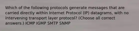 Which of the following protocols generate messages that are carried directly within Internet Protocol (IP) datagrams, with no intervening transport layer protocol? (Choose all correct answers.) ICMP IGMP SMTP SNMP