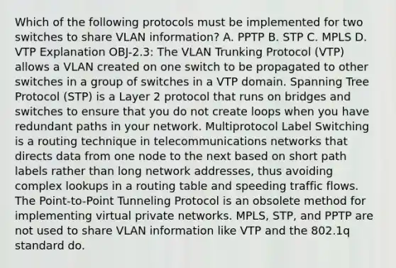 Which of the following protocols must be implemented for two switches to share VLAN information? A. PPTP B. STP C. MPLS D. VTP Explanation OBJ-2.3: The VLAN Trunking Protocol (VTP) allows a VLAN created on one switch to be propagated to other switches in a group of switches in a VTP domain. Spanning Tree Protocol (STP) is a Layer 2 protocol that runs on bridges and switches to ensure that you do not create loops when you have redundant paths in your network. Multiprotocol Label Switching is a routing technique in telecommunications networks that directs data from one node to the next based on short path labels rather than long network addresses, thus avoiding complex lookups in a routing table and speeding traffic flows. The Point-to-Point Tunneling Protocol is an obsolete method for implementing virtual private networks. MPLS, STP, and PPTP are not used to share VLAN information like VTP and the 802.1q standard do.