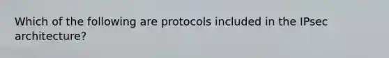 Which of the following are protocols included in the IPsec architecture?