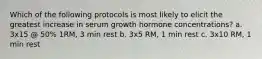 Which of the following protocols is most likely to elicit the greatest increase in serum growth hormone concentrations? a. 3x15 @ 50% 1RM, 3 min rest b. 3x5 RM, 1 min rest c. 3x10 RM, 1 min rest