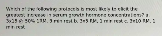 Which of the following protocols is most likely to elicit the greatest increase in serum growth hormone concentrations? a. 3x15 @ 50% 1RM, 3 min rest b. 3x5 RM, 1 min rest c. 3x10 RM, 1 min rest