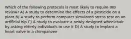 Which of the following protocols is most likely to require IRB review? A) A study to determine the effects of a pesticide on a plant B) A study to perform computer simulated stress test on an artificial hip C) A study to evaluate a newly designed wheelchair by asking elderly individuals to use it D) A study to implant a heart valve in a chimpanzee