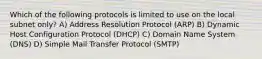 Which of the following protocols is limited to use on the local subnet only? A) Address Resolution Protocol (ARP) B) Dynamic Host Configuration Protocol (DHCP) C) Domain Name System (DNS) D) Simple Mail Transfer Protocol (SMTP)